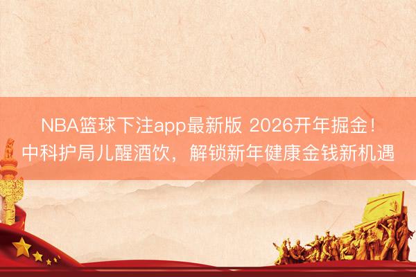 NBA篮球下注app最新版 2026开年掘金！中科护局儿醒酒饮，解锁新年健康金钱新机遇