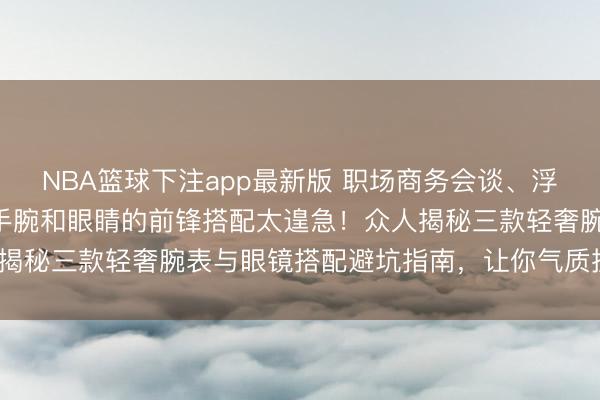 NBA篮球下注app最新版 职场商务会谈、浮浅通勤等高频场景下，手腕和眼睛的前锋搭配太遑急！众人揭秘三款轻奢腕表与眼镜搭配避坑指南，让你气质提高80%！