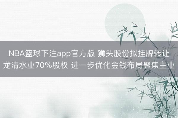 NBA篮球下注app官方版 狮头股份拟挂牌转让龙清水业70%股权 进一步优化金钱布局聚焦主业