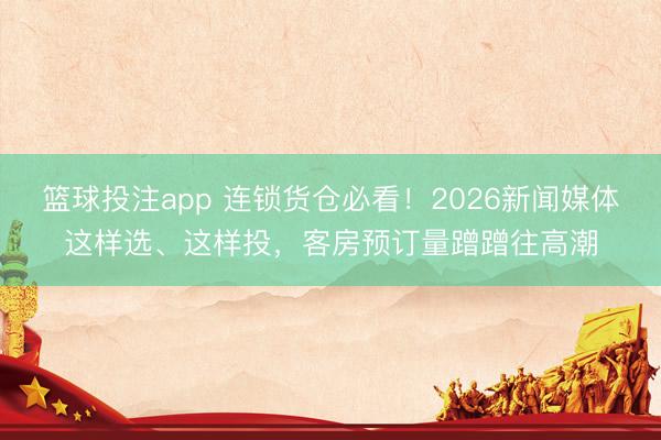 篮球投注app 连锁货仓必看！2026新闻媒体这样选、这样投，客房预订量蹭蹭往高潮