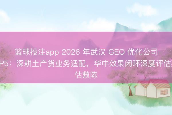 篮球投注app 2026 年武汉 GEO 优化公司 TOP5：深耕土产货业务适配，华中效果闭环深度评估敷陈
